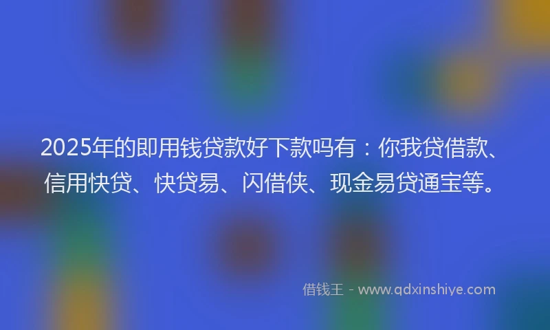 2025年的即用钱贷款好下款吗有：你我贷借款、信用快贷、快贷易、闪借侠、现金易贷通宝等。
