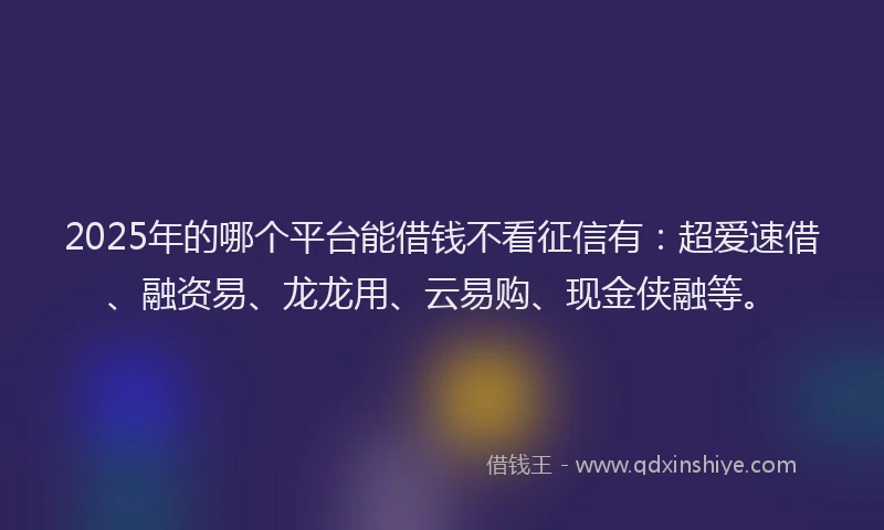 2025年的哪个平台能借钱不看征信有：超爱速借、融资易、龙龙用、云易购、现金侠融等。