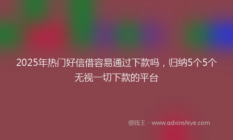 2025年热门好信借容易通过下款吗，归纳5个5个无视一切下款的平台