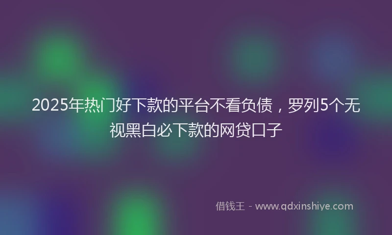 2025年热门好下款的平台不看负债，罗列5个无视黑白必下款的网贷口子