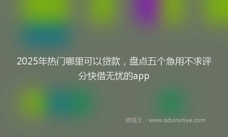 2025年热门哪里可以贷款，盘点五个急用不求评分快借无忧的app