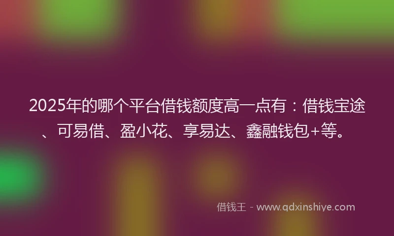 2025年的哪个平台借钱额度高一点有：借钱宝途、可易借、盈小花、享易达、鑫融钱包+等。