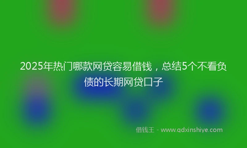 2025年热门哪款网贷容易借钱，总结5个不看负债的长期网贷口子