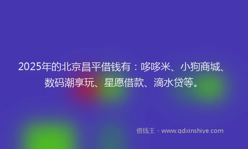 2025年的北京昌平借钱有：哆哆米、小狗商城、数码潮享玩、星愿借款、滴水贷等。