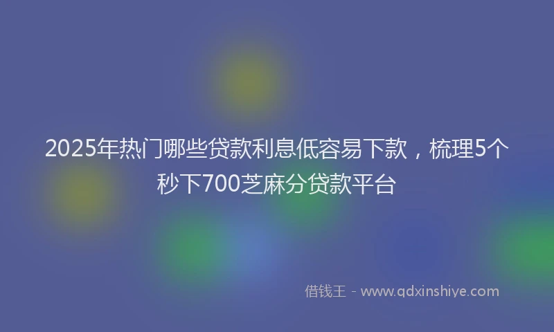 2025年热门哪些贷款利息低容易下款，梳理5个秒下700芝麻分贷款平台