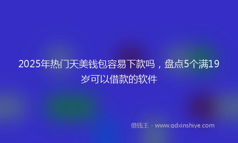 2025年热门天美钱包容易下款吗，盘点5个满19岁可以借款的软件