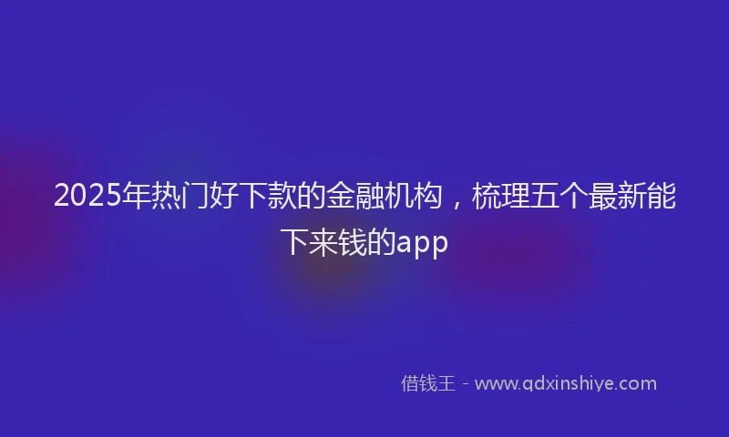 2025年热门好下款的金融机构，梳理五个最新能下来钱的app