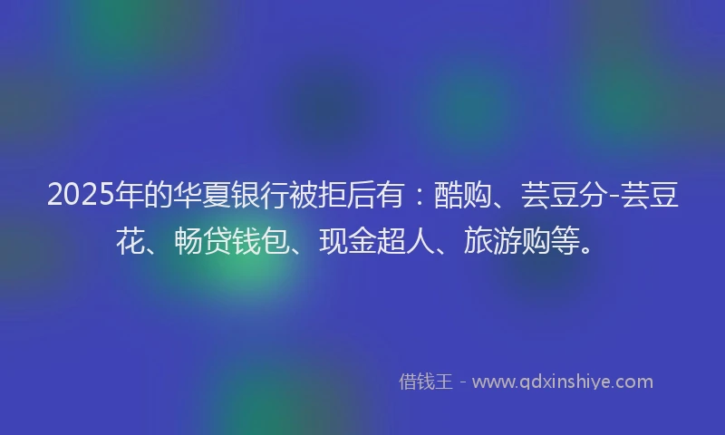 2025年的华夏银行被拒后有：酷购、芸豆分-芸豆花、畅贷钱包、现金超人、旅游购等。