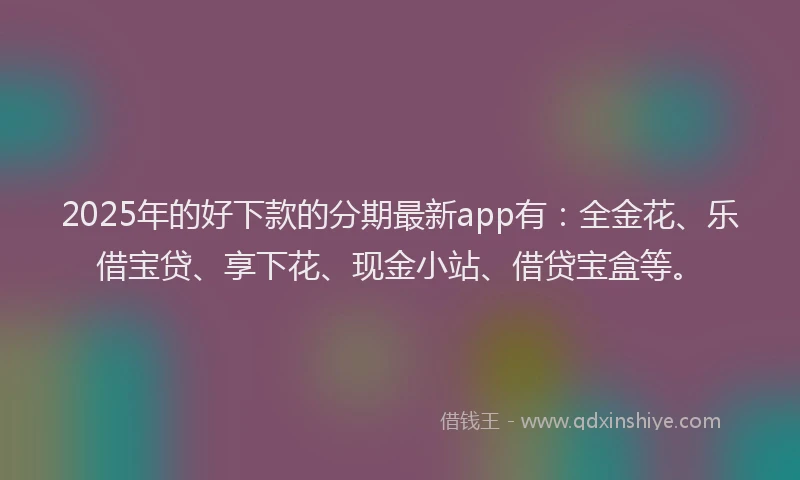 2025年的好下款的分期最新app有：全金花、乐借宝贷、享下花、现金小站、借贷宝盒等。