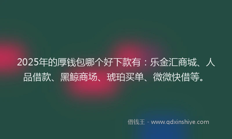 2025年的厚钱包哪个好下款有：乐金汇商城、人品借款、黑鲸商场、琥珀买单、微微快借等。