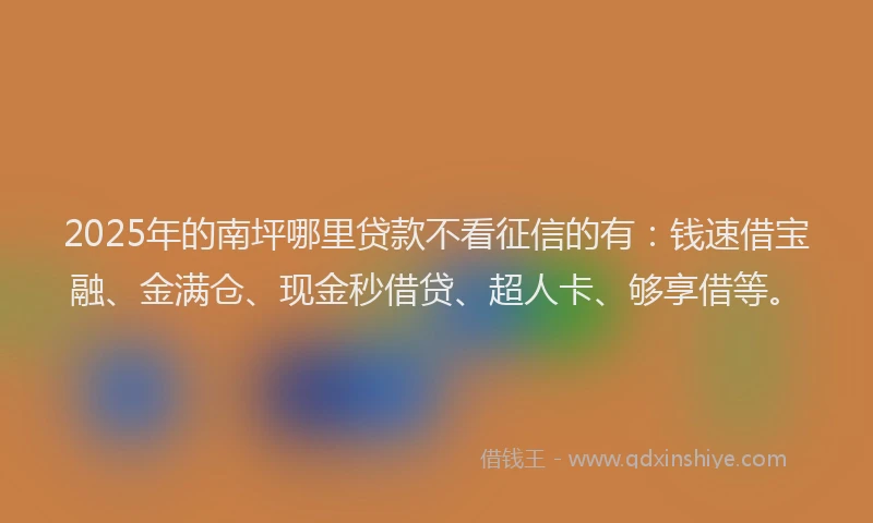 2025年的南坪哪里贷款不看征信的有：钱速借宝融、金满仓、现金秒借贷、超人卡、够享借等。