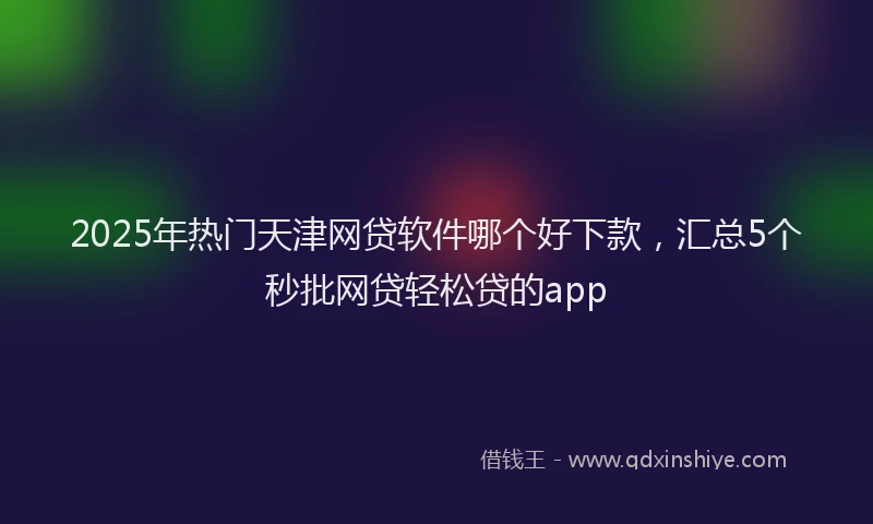 2025年热门天津网贷软件哪个好下款，汇总5个秒批网贷轻松贷的app