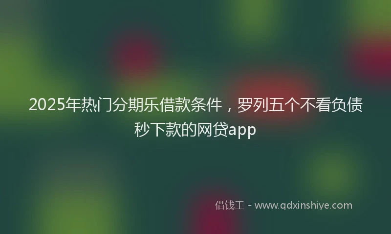 2025年热门分期乐借款条件，罗列五个不看负债秒下款的网贷app