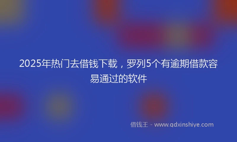 2025年热门去借钱下载，罗列5个有逾期借款容易通过的软件