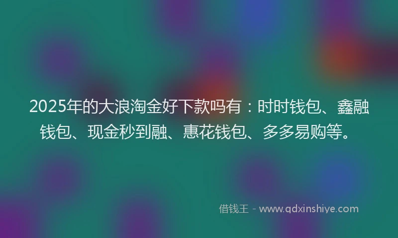 2025年的大浪淘金好下款吗有：时时钱包、鑫融钱包、现金秒到融、惠花钱包、多多易购等。