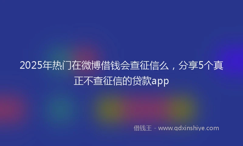 2025年热门在微博借钱会查征信么，分享5个真正不查征信的贷款app