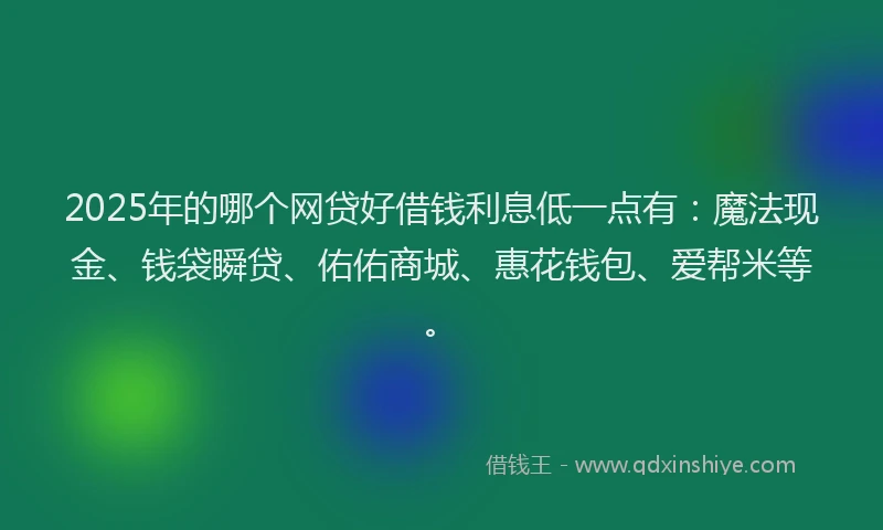 2025年的哪个网贷好借钱利息低一点有：魔法现金、钱袋瞬贷、佑佑商城、惠花钱包、爱帮米等。