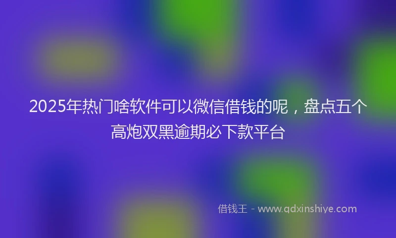 2025年热门啥软件可以微信借钱的呢，盘点五个高炮双黑逾期必下款平台