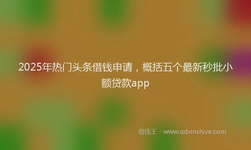 2025年热门头条借钱申请，概括五个最新秒批小额贷款app