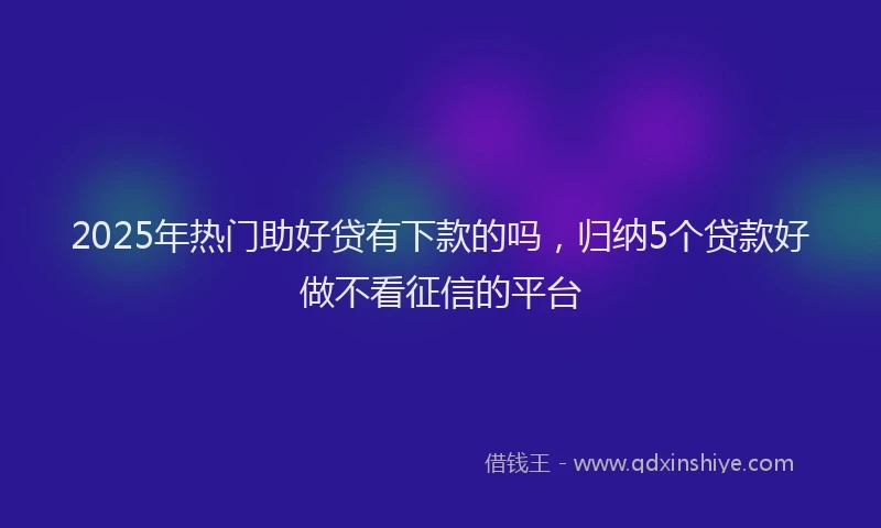 2025年热门助好贷有下款的吗，归纳5个贷款好做不看征信的平台