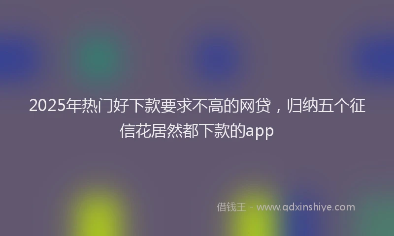 2025年热门好下款要求不高的网贷，归纳五个征信花居然都下款的app