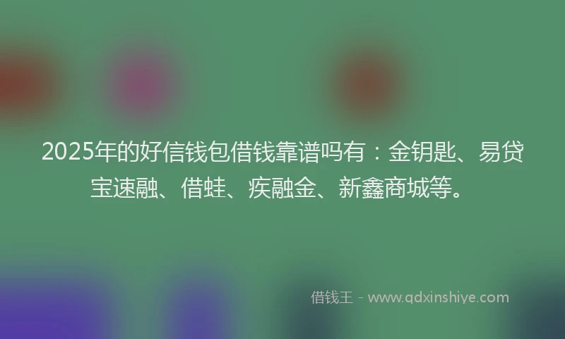 2025年的好信钱包借钱靠谱吗有：金钥匙、易贷宝速融、借蛙、疾融金、新鑫商城等。