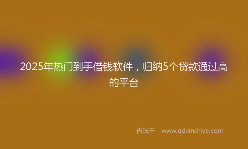 2025年热门到手借钱软件，归纳5个贷款通过高的平台
