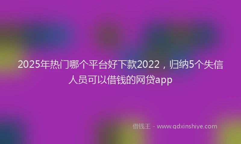 2025年热门哪个平台好下款2022，归纳5个失信人员可以借钱的网贷app