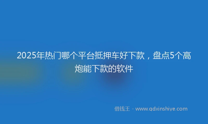 2025年热门哪个平台抵押车好下款，盘点5个高炮能下款的软件