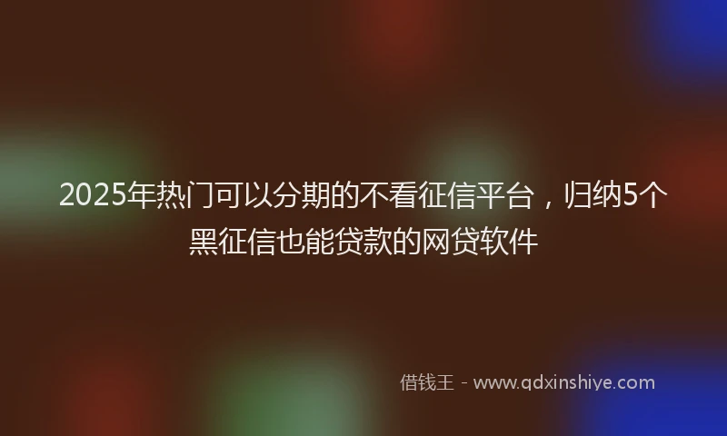 2025年热门可以分期的不看征信平台，归纳5个黑征信也能贷款的网贷软件