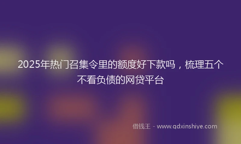 2025年热门召集令里的额度好下款吗，梳理五个不看负债的网贷平台