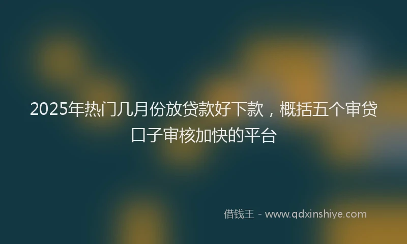 2025年热门几月份放贷款好下款，概括五个审贷口子审核加快的平台
