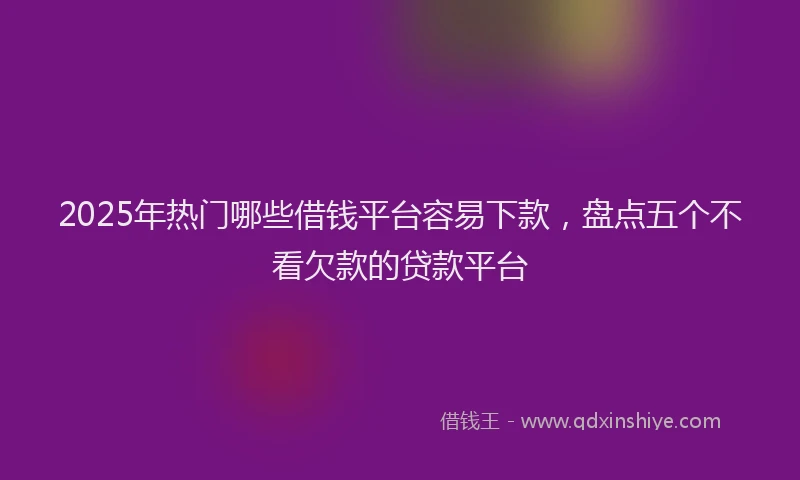 2025年热门哪些借钱平台容易下款，盘点五个不看欠款的贷款平台