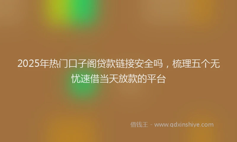 2025年热门口子阁贷款链接安全吗，梳理五个无忧速借当天放款的平台