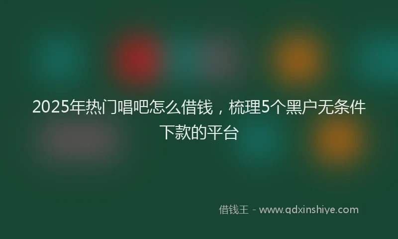 2025年热门唱吧怎么借钱，梳理5个黑户无条件下款的平台