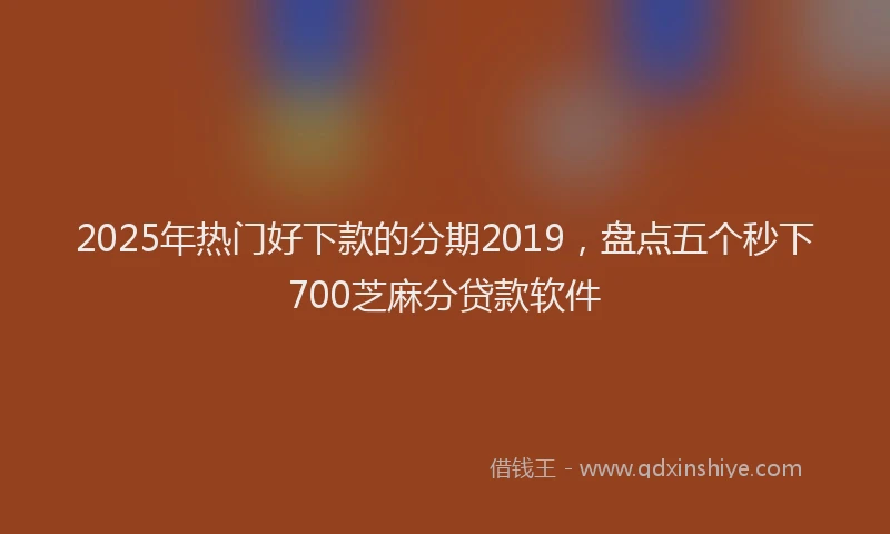2025年热门好下款的分期2019，盘点五个秒下700芝麻分贷款软件