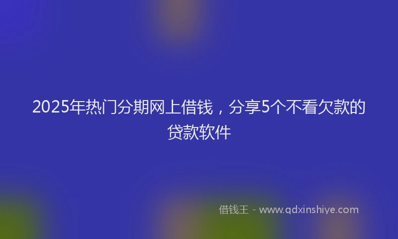2025年热门分期网上借钱，分享5个不看欠款的贷款软件