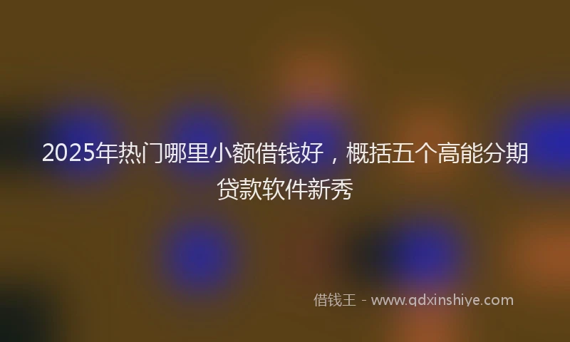 2025年热门哪里小额借钱好，概括五个高能分期贷款软件新秀