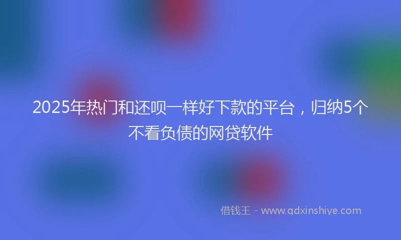 2025年热门和还呗一样好下款的平台，归纳5个不看负债的网贷软件