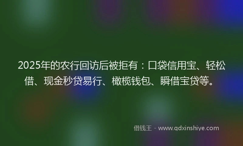 2025年的农行回访后被拒有：口袋信用宝、轻松借、现金秒贷易行、橄榄钱包、瞬借宝贷等。