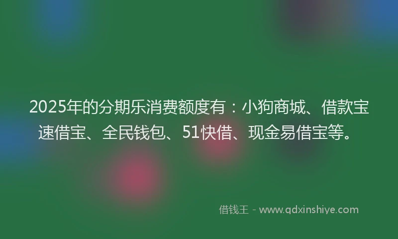 2025年的分期乐消费额度有：小狗商城、借款宝速借宝、全民钱包、51快借、现金易借宝等。
