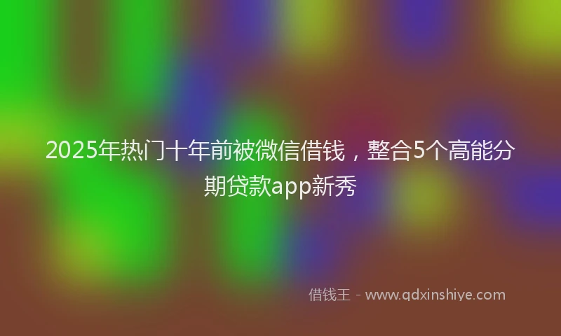 2025年热门十年前被微信借钱，整合5个高能分期贷款app新秀