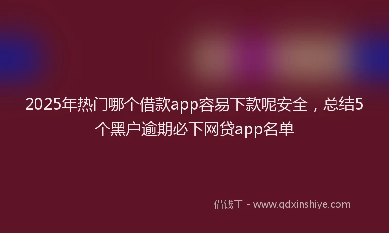 2025年热门哪个借款app容易下款呢安全，总结5个黑户逾期必下网贷app名单