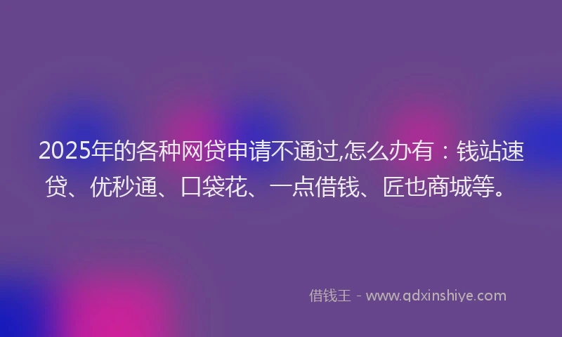 2025年的各种网贷申请不通过,怎么办有：钱站速贷、优秒通、口袋花、一点借钱、匠也商城等。
