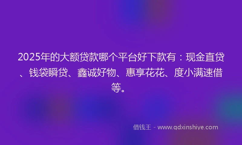 2025年的大额贷款哪个平台好下款有：现金直贷、钱袋瞬贷、鑫诚好物、惠享花花、度小满速借等。