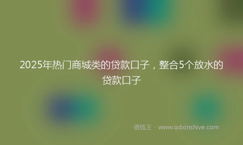 2025年热门商城类的贷款口子，整合5个放水的贷款口子
