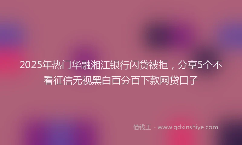 2025年热门华融湘江银行闪贷被拒，分享5个不看征信无视黑白百分百下款网贷口子