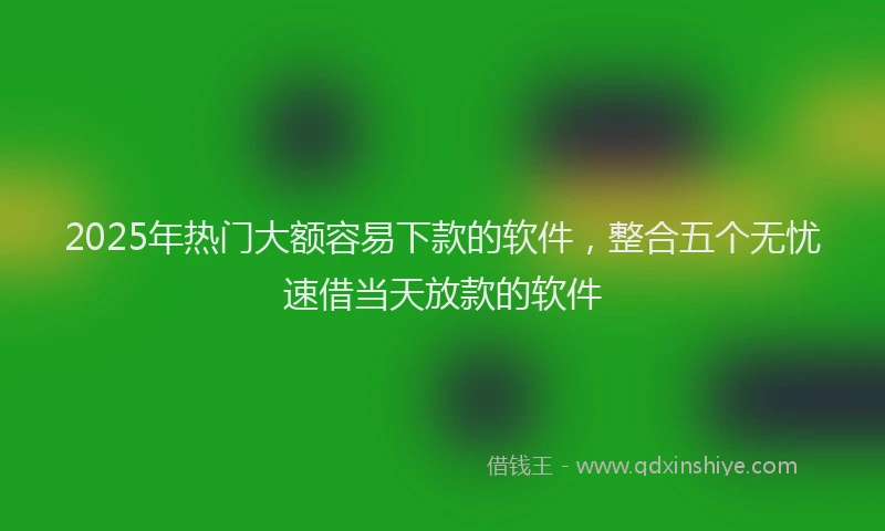 2025年热门大额容易下款的软件，整合五个无忧速借当天放款的软件