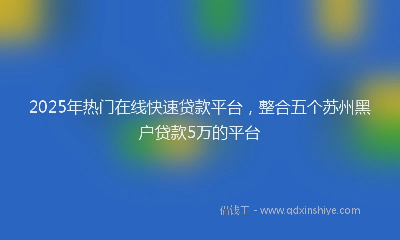 2025年热门在线快速贷款平台，整合五个苏州黑户贷款5万的平台