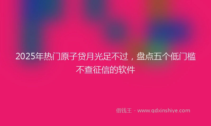 2025年热门原子贷月光足不过，盘点五个低门槛不查征信的软件